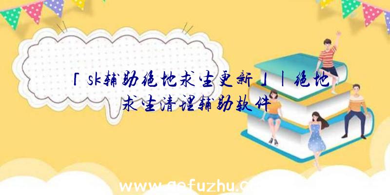 「sk辅助绝地求生更新」|绝地求生清理辅助软件